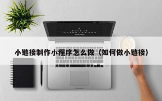 忻州小链接制作小程序怎么做（如何做小链接）