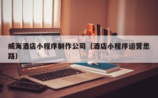忻州威海酒店小程序制作公司（酒店小程序运营思路）