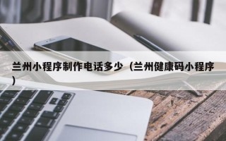 忻州兰州小程序制作电话多少（兰州健康码小程序）