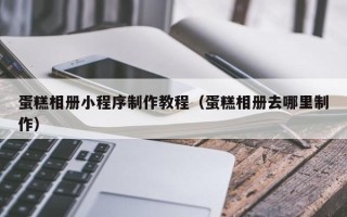 忻州蛋糕相册小程序制作教程（蛋糕相册去哪里制作）